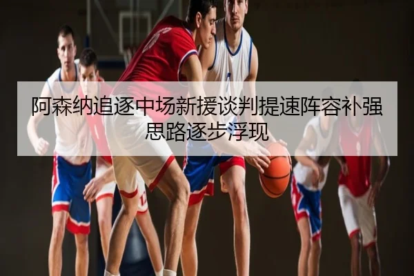阿森纳追逐中场新援谈判提速阵容补强思路逐步浮现