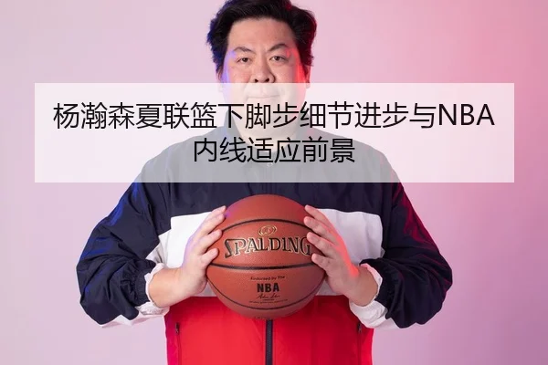 杨瀚森夏联篮下脚步细节进步与NBA内线适应前景