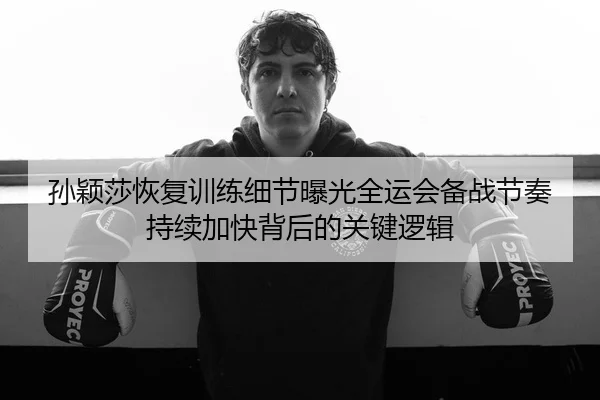 孙颖莎恢复训练细节曝光全运会备战节奏持续加快背后的关键逻辑