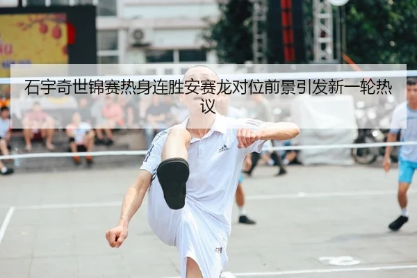 石宇奇世锦赛热身连胜安赛龙对位前景引发新一轮热议