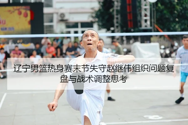 辽宁男篮热身赛末节失守赵继伟组织问题复盘与战术调整思考