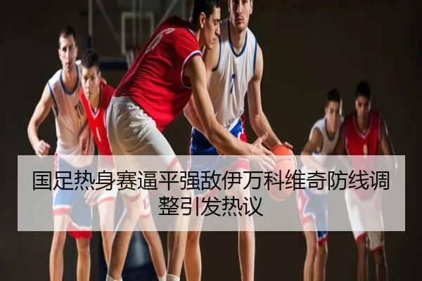 国足热身赛逼平强敌伊万科维奇防线调整引发热议