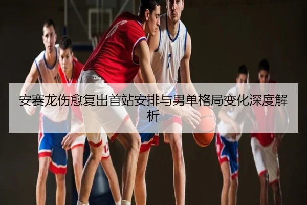 安赛龙伤愈复出首站安排与男单格局变化深度解析